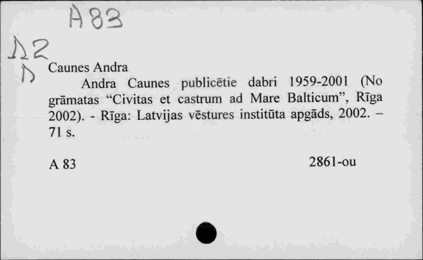 ﻿ft га
Caunes Andra
Andra Caunes publicêtie dabri 1959-2001 (No grâmatas “Civitas et castrum ad Mare Balticum”, Rïga 2002). - Rïga: Latvijas vestures institûta apgâds, 2002. -71 s.
A 83
2861-ou